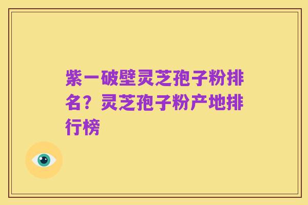 紫一破壁灵芝孢子粉排名?灵芝孢子粉产地排行榜