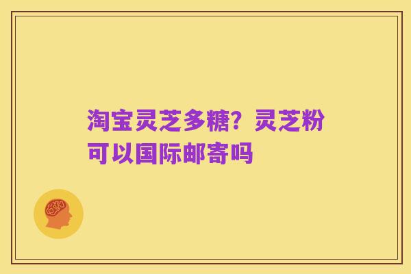 淘宝灵芝多糖？灵芝粉可以国际邮寄吗