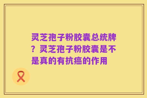 灵芝孢子粉胶囊总统牌?灵芝孢子粉胶囊是不是真的有抗癌的作用