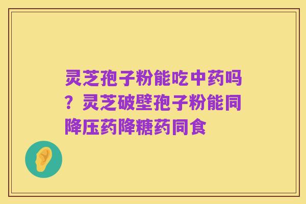 灵芝孢子粉能吃中药吗?灵芝破壁孢子粉能同降压药降糖药同食
