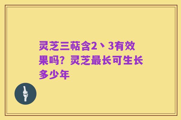 灵芝三萜含2丶3有效果吗?灵芝最长可生长多少年
