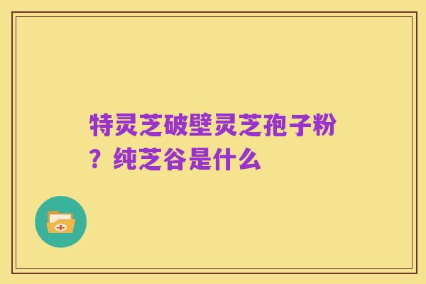 特灵芝破壁灵芝孢子粉?纯芝谷是什么