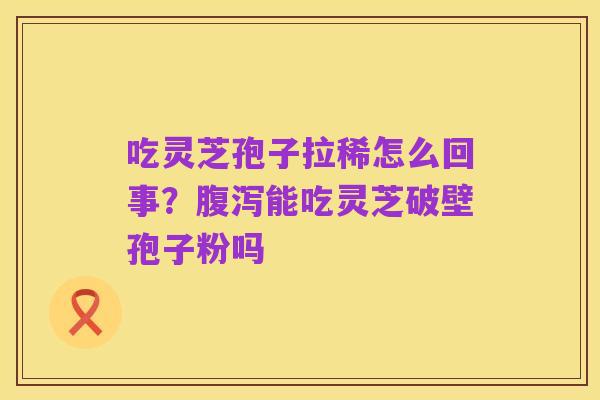 吃灵芝孢子拉稀怎么回事?腹泻能吃灵芝破壁孢子粉吗
