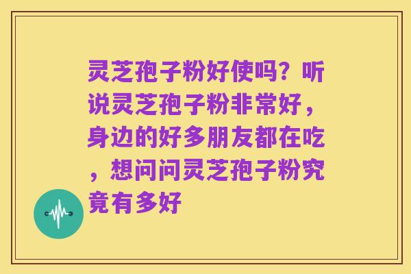 灵芝孢子粉好使吗？听说灵芝孢子粉非常好，身边的好多朋友都在吃，想问问灵芝孢子粉究竟有多好