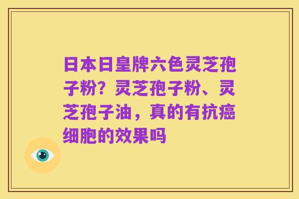 日本日皇牌六色灵芝孢子粉?灵芝孢子粉、灵芝孢子油,真的有抗癌细胞的效果吗