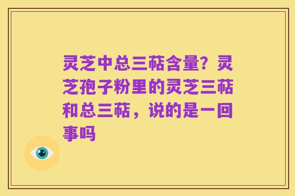 灵芝中总三萜含量?灵芝孢子粉里的灵芝三萜和总三萜,说的是一回事吗