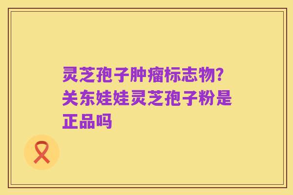 灵芝孢子肿瘤标志物？关东娃娃灵芝孢子粉是正品吗