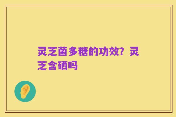 灵芝菌多糖的功效?灵芝含硒吗