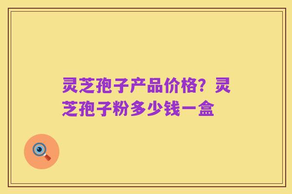 灵芝孢子产品价格？灵芝孢子粉多少钱一盒