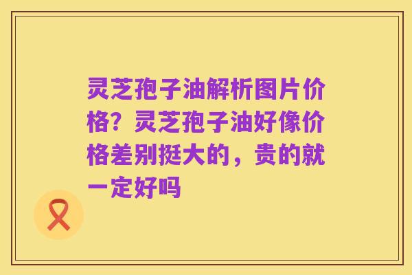 灵芝孢子油解析图片价格?灵芝孢子油好像价格差别挺大的,贵的就一定好吗