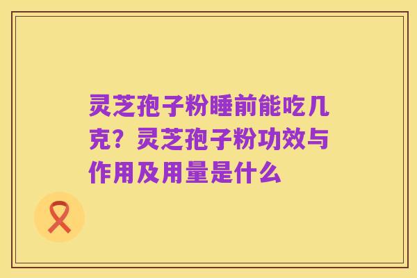 灵芝孢子粉睡前能吃几克?灵芝孢子粉功效与作用及用量是什么