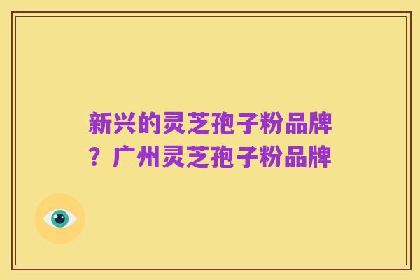 新兴的灵芝孢子粉品牌?广州灵芝孢子粉品牌