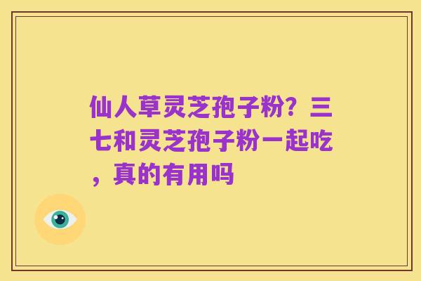 仙人草灵芝孢子粉?三七和灵芝孢子粉一起吃,真的有用吗
