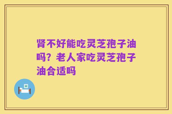 肾不好能吃灵芝孢子油吗?老人家吃灵芝孢子油合适吗