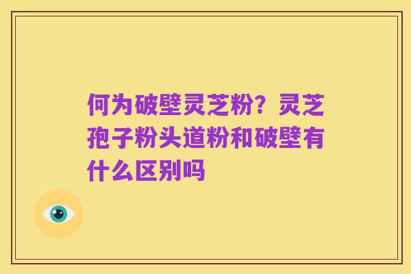 何为破壁灵芝粉?灵芝孢子粉头道粉和破壁有什么区别吗