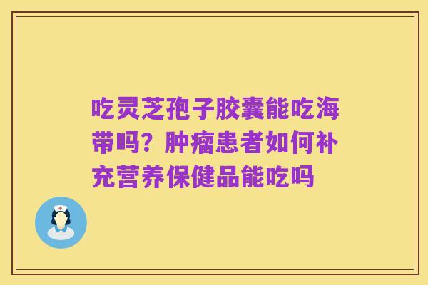 吃灵芝孢子胶囊能吃海带吗?肿瘤患者如何补充营养保健品能吃吗