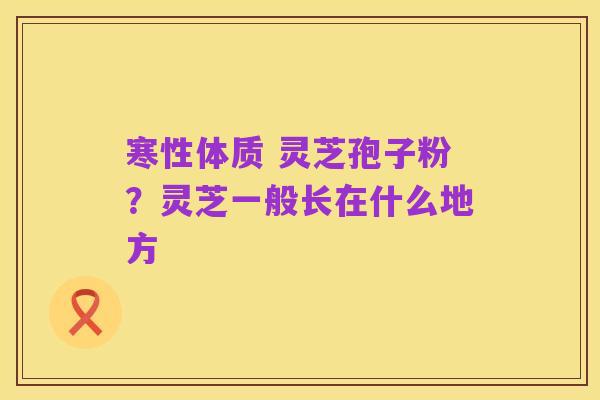 寒性体质 灵芝孢子粉？灵芝一般长在什么地方