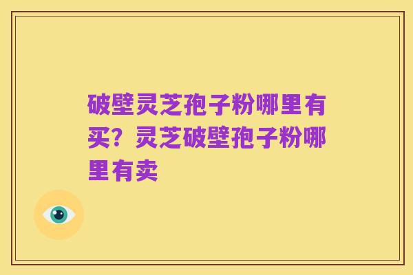 破壁灵芝孢子粉哪里有买?灵芝破壁孢子粉哪里有卖
