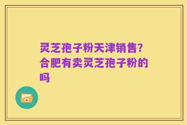 灵芝孢子粉天津销售?合肥有卖灵芝孢子粉的吗
