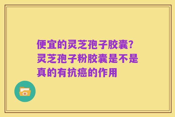 便宜的灵芝孢子胶囊？灵芝孢子粉胶囊是不是真的有抗癌的作用