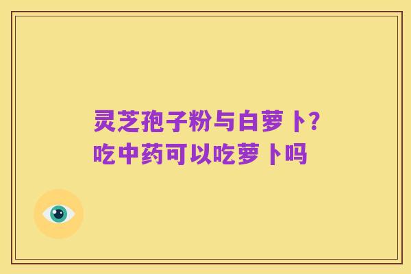 灵芝孢子粉与白萝卜?吃中药可以吃萝卜吗