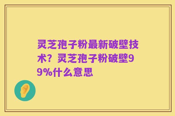 灵芝孢子粉最新破壁技术？灵芝孢子粉破壁99%什么意思