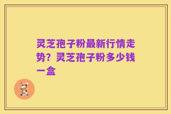 灵芝孢子粉最新行情走势?灵芝孢子粉多少钱一盒