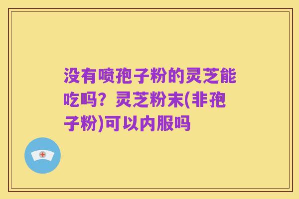 没有喷孢子粉的灵芝能吃吗？灵芝粉末(非孢子粉)可以内服吗