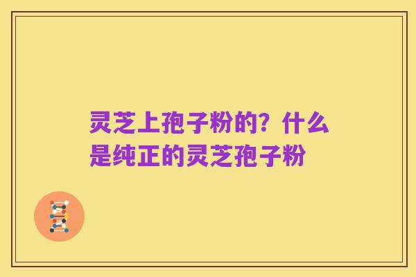 灵芝上孢子粉的?什么是纯正的灵芝孢子粉