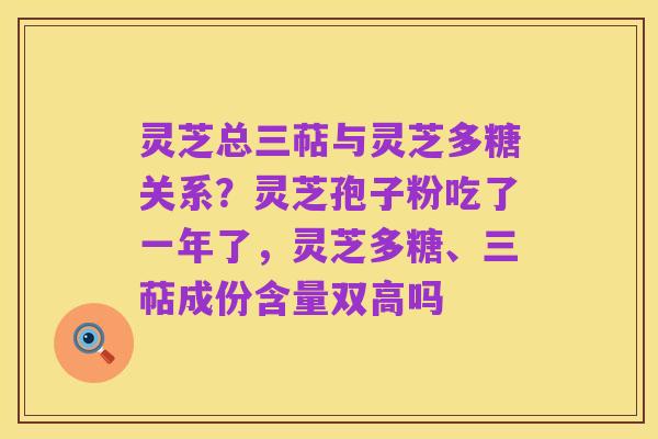 灵芝总三萜与灵芝多糖关系?灵芝孢子粉吃了一年了,灵芝多糖、三萜成份含量双高吗