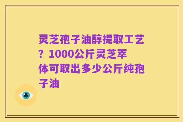 灵芝孢子油醇提取工艺？1000公斤灵芝萃体可取出多少公斤纯孢子油