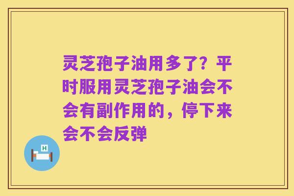 灵芝孢子油用多了?平时服用灵芝孢子油会不会有副作用的,停下来会不会反弹