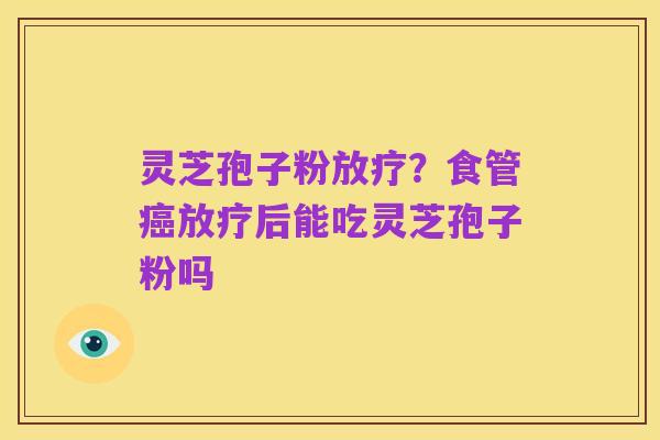 灵芝孢子粉放疗？食管癌放疗后能吃灵芝孢子粉吗