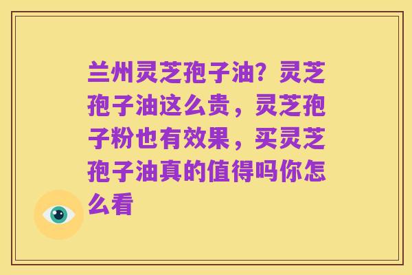 兰州灵芝孢子油?灵芝孢子油这么贵,灵芝孢子粉也有效果,买灵芝孢子油真的值得吗你怎么看