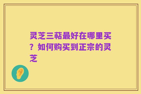 灵芝三萜最好在哪里买?如何购买到正宗的灵芝