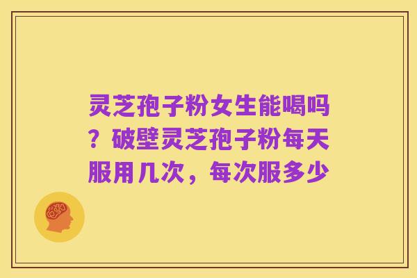 灵芝孢子粉女生能喝吗?破壁灵芝孢子粉每天服用几次,每次服多少