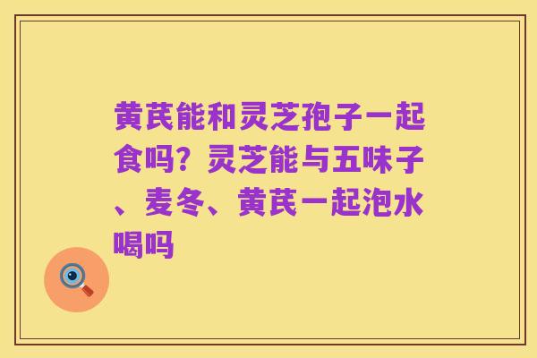 黄芪能和灵芝孢子一起食吗?灵芝能与五味子、麦冬、黄芪一起泡水喝吗