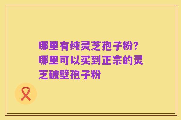 哪里有纯灵芝孢子粉？哪里可以买到正宗的灵芝破壁孢子粉
