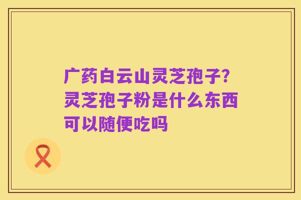 广药白云山灵芝孢子？灵芝孢子粉是什么东西可以随便吃吗