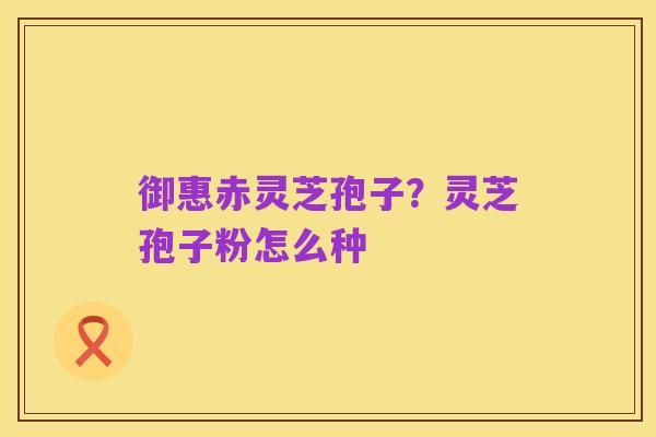 御惠赤灵芝孢子?灵芝孢子粉怎么种