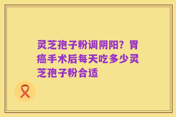 灵芝孢子粉调阴阳?胃癌手术后每天吃多少灵芝孢子粉合适