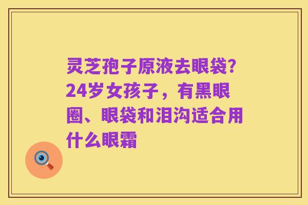 灵芝孢子原液去眼袋?24岁女孩子,有黑眼圈、眼袋和泪沟适合用什么眼霜