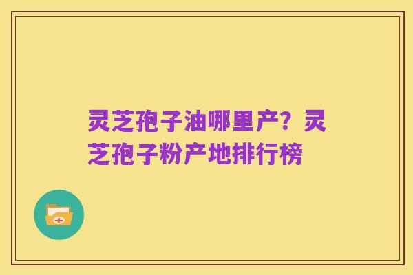 灵芝孢子油哪里产?灵芝孢子粉产地排行榜