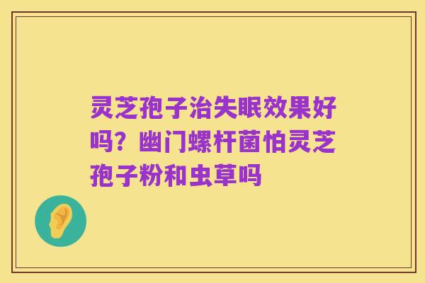 灵芝孢子治失眠效果好吗？幽门螺杆菌怕灵芝孢子粉和虫草吗