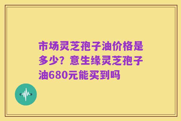 市场灵芝孢子油价格是多少?意生缘灵芝孢子油680元能买到吗