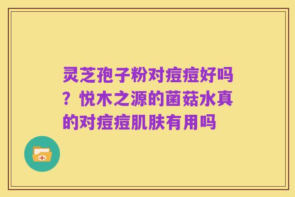 灵芝孢子粉对痘痘好吗?悦木之源的菌菇水真的对痘痘肌肤有用吗