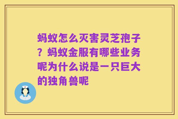 蚂蚁怎么灭害灵芝孢子?蚂蚁金服有哪些业务呢为什么说是一只巨大的独角兽呢