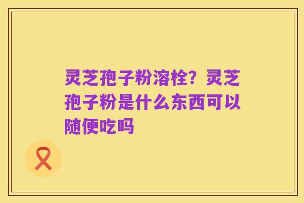 灵芝孢子粉溶栓?灵芝孢子粉是什么东西可以随便吃吗