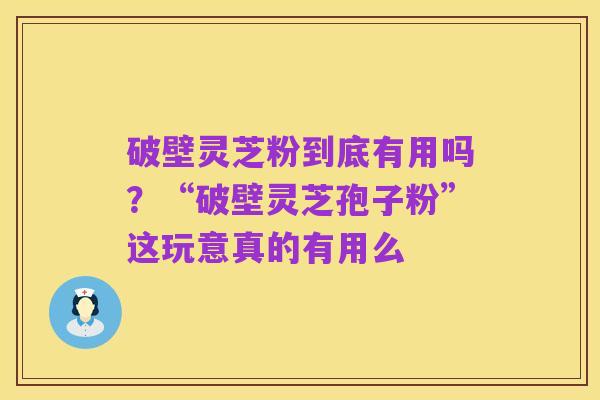 破壁灵芝粉到底有用吗?“破壁灵芝孢子粉”这玩意真的有用么