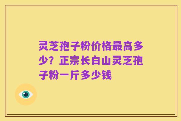灵芝孢子粉价格最高多少?正宗长白山灵芝孢子粉一斤多少钱